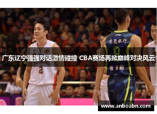 广东辽宁强强对话激情碰撞 CBA赛场再掀巅峰对决风云